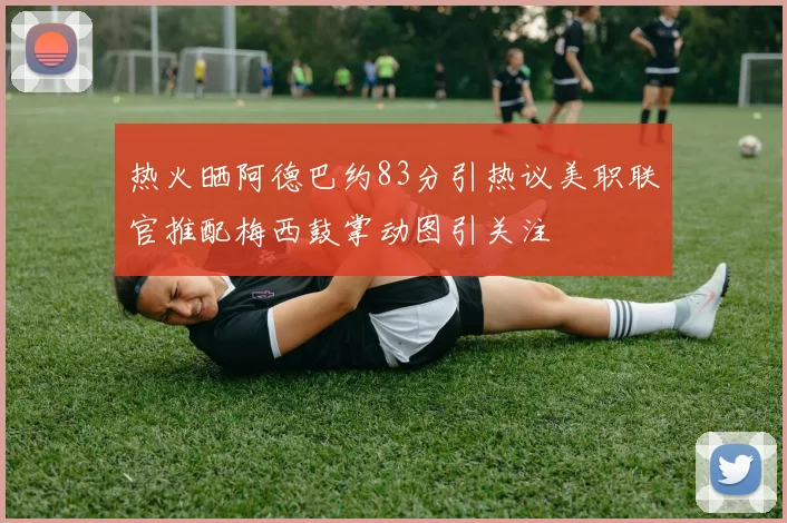 热火晒阿德巴约83分引热议美职联官推配梅西鼓掌动图引关注