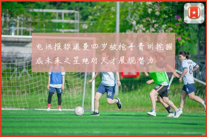 电讯报称道曼四岁被枪手青训挖掘成未来之星绝对天才展现潜力
