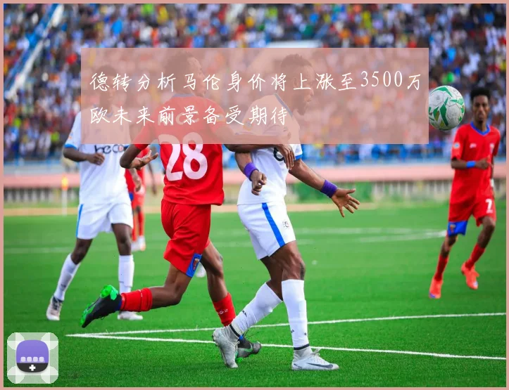 德转分析马伦身价将上涨至3500万欧未来前景备受期待